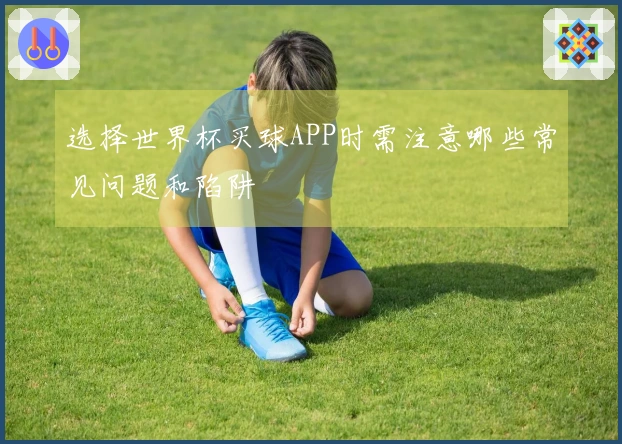 选择世界杯买球APP时需注意哪些常见问题和陷阱